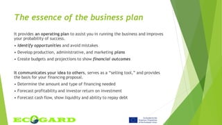 The essence of the business plan
It provides an operating plan to assist you in running the business and improves
your probability of success.
• Identify opportunities and avoid mistakes
• Develop production, administrative, and marketing plans
• Create budgets and projections to show financial outcomes
It communicates your idea to others, serves as a “selling tool,” and provides
the basis for your financing proposal.
• Determine the amount and type of financing needed
• Forecast profitability and investor return on investment
• Forecast cash flow, show liquidity and ability to repay debt
 