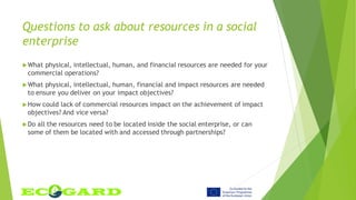 Questions to ask about resources in a social
enterprise
What physical, intellectual, human, and financial resources are needed for your
commercial operations?
What physical, intellectual, human, financial and impact resources are needed
to ensure you deliver on your impact objectives?
How could lack of commercial resources impact on the achievement of impact
objectives? And vice versa?
Do all the resources need to be located inside the social enterprise, or can
some of them be located with and accessed through partnerships?
 