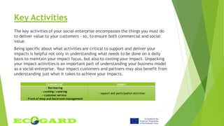 Key Activities
The key activities of your social enterprise encompasses the things you must do
to deliver value to your customers - so, to ensure both commercial and social
value.
Being specific about what activities are critical to support and deliver your
impacts is helpful not only in understanding what needs to be done on a daily
basis to maintain your impact focus, but also to costing your impact. Unpacking
your impact activities is an important part of understanding your business model
as a social enterprise. Your impact customers and partners may also benefit from
understanding just what it takes to achieve your impacts.
Commercial Impact
- Baristaring
- cooking / catering
- customer service
- Front of shop and backroom management
- support and participation activities
 