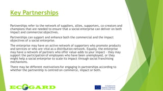 Key Partnerships
Partnerships refer to the network of suppliers, allies, supporters, co-creators and
champions that are needed to ensure that a social enterprise can deliver on both
impact and commercial objectives.
Partnerships can support and enhance both the commercial and the impact
objectives of a social enterprise.
The enterprise may have an active network of supporters who promote products
and services or who are vital as a distribution network. Equally, the enterprise
may have a network of partners who offer value-adds to your impact - they may
support the participation of employees who have been unemployed, or they
might help a social enterprise to scale its impact through social franchising
mechanisms.
There may be different motivations for engaging in partnerships according to
whether the partnership is centred on commerce, impact or both.
 