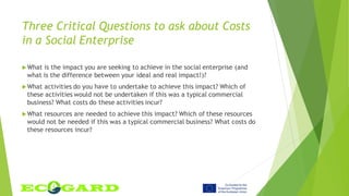 Three Critical Questions to ask about Costs
in a Social Enterprise
What is the impact you are seeking to achieve in the social enterprise (and
what is the difference between your ideal and real impact!)?
What activities do you have to undertake to achieve this impact? Which of
these activities would not be undertaken if this was a typical commercial
business? What costs do these activities incur?
What resources are needed to achieve this impact? Which of these resources
would not be needed if this was a typical commercial business? What costs do
these resources incur?
 