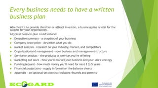 Every business needs to have a written
business plan
Whetherit’s to provide direction or attract investors, a business plan is vital for the
success for your organization.
A typical business plan could include:
 Executive summary - a snapshot of your business
 Company description - describes what you do
 Market analysis - research on your industry, market, and competitors
 Organization and management - your business and management structure
 Service or product - the products or services you’re offering
 Marketing and sales - how you’ll market your business and your sales strategy
 Fundingrequest - how much money you’ll need for next 3 to 5 years
 Financial projections - supply information like balance sheets
 Appendix - an optional section that includes résumés and permits
 