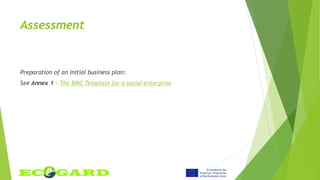 Assessment
Preparation of an initial business plan:
See Annex 1 – The BMC Template for a social enterprise
 
