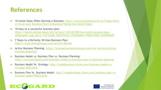 References
 10 Initial Steps When Starting a Business: https://www.localenterprise.ie/Fingal/Start-
or-Grow-your-Business/Start-a-Business/Taking-the-Initial-Steps/
 10 keys to a successful business plan:
https://assets.entrepreneur.com/article/1392332798-how-build-business-plan-
infographic.jpg?_ga=2.175743266.1207379152.1543560697-1982612500.1543560697
 7 Steps to a Perfectly Written Business Plan:
https://www.entrepreneur.com/article/281416
 Active Business Planning: https://pioneerbusinessventures.com/our-services/active-
business-planning/
 Business Model vs. Business Plan vs. Business Planning:
https://articles.bplans.com/business-model-vs-business-plan-vs-business-planning
 Business Model Vs. Strategy: http://smallbusiness.chron.com/business-model-vs-
strategy-4652.html
 Business Plan Vs. Business Model: http://smallbusiness.chron.com/business-plan-vs-
business-model-58223.html
 