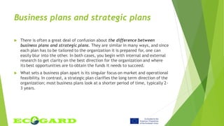 Business plans and strategic plans
 There is often a great deal of confusion about the difference between
business plans and strategic plans. They are similar in many ways, and since
each plan has to be tailored to the organization it is prepared for, one can
easily blur into the other. In both cases, you begin with internal and external
research to get clarity on the best direction for the organization and where
its best opportunities are to obtain the funds it needs to succeed.
 What sets a business plan apart is its singular focus on market and operational
feasibility. In contrast, a strategic plan clarifies the long term direction of the
organization; most business plans look at a shorter period of time, typically 2-
3 years.
 