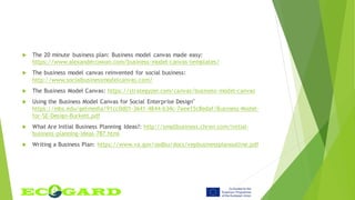  The 20 minute business plan: Business model canvas made easy:
https://www.alexandercowan.com/business-model-canvas-templates/
 The business model canvas reinvented for social business:
http://www.socialbusinessmodelcanvas.com/
 The Business Model Canvas: https://strategyzer.com/canvas/business-model-canvas
 Using the Business Model Canvas for Social Enterprise Design"
https://mbs.edu/getmedia/91cc0d01-3641-4844-b34c-7aee15c8edaf/Business-Model-
for-SE-Design-Burkett.pdf
 What Are Initial Business Planning Ideas?: http://smallbusiness.chron.com/initial-
business-planning-ideas-787.html
 Writing a Business Plan: https://www.va.gov/osdbu/docs/vepbusinessplanoutline.pdf
 