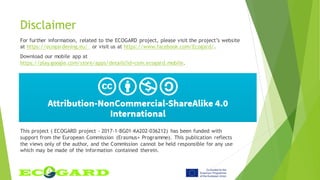 Disclaimer
For further information, related to the ECOGARD project, please visit the project’s website
at https://ecogardening.eu/ or visit us at https://www.facebook.com/Ecogard/.
Download our mobile app at
https://play.google.com/store/apps/details?id=com.ecogard.mobile.
This project ( ECOGARD project - 2017-1-BG01-KA202-036212) has been funded with
support from the European Commission (Erasmus+ Programme). This publication reflects
the views only of the author, and the Commission cannot be held responsible for any use
which may be made of the information contained therein.
 
