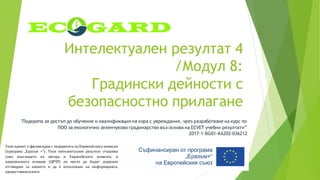 Интелектуален резултат 4
/Модул 8:
Градински дейности с
безопасностно прилагане
"Подкрепа за достъп до обучение и квалификация на хора с увреждания, чрез разработване на курс по
ПОО за екологично зеленчуково градинарство въз основа на ECVET учебни резултати”
2017-1-BG01-KA202-036212
Този проект е финансиран с подкрепата на Европейската комисия
(програма „Еразъм +“). Този интелектуален резултат отразява
само възгледите на автора и Европейската комисия, и
националната агенция (ЦРЧР) не могат да бъдат държани
отговорни за каквото и да е използване на информацията,
предоставенавнего.
 