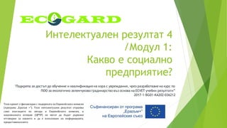 Интелектуален резултат 4
/Модул 1:
Какво е социално
предприятие?
"Подкрепа за достъп до обучение и квалификация на хора с увреждания, чрез разработване на курс по
ПОО за екологично зеленчуково градинарство въз основа на ECVET учебни резултати”
2017-1-BG01-KA202-036212
Този проект е финансиран с подкрепата на Европейската комисия
(програма „Еразъм +“). Този интелектуален резултат отразява
само възгледите на автора и Европейската комисия, и
националната агенция (ЦРЧР) не могат да бъдат държани
отговорни за каквото и да е използване на информацията,
предоставенавнего.
 