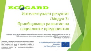 Интелектуален резултат
/Модул 3:
Приобщаващо развитие на
социалните предприятия
"Подкрепа за достъп до обучение и квалификация на хора с увреждания, чрез разработване на курс по
ПОО за екологично зеленчуково градинарство въз основа на ECVET учебни резултати”
2017-1-BG01-KA202-036212
Този проект е финансиран с подкрепата на Европейската комисия
(програма „Еразъм +“). Този интелектуален резултат отразява
само възгледите на автора и Европейската комисия, и
националната агенция (ЦРЧР) не могат да бъдат държани
отговорни за каквото и да е използване на информацията,
предоставенавнего.
 