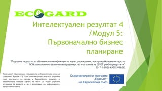 Интелектуален резултат 4
/Модул 5:
Първоначално бизнес
планиране
"Подкрепа за достъп до обучение и квалификация на хора с увреждания, чрез разработване на курс по
ПОО за екологично зеленчуково градинарство въз основа на ECVET учебни резултати”
2017-1-BG01-KA202-036212
Този проект е финансиран с подкрепата на Европейската комисия
(програма „Еразъм +“). Този интелектуален резултат отразява
само възгледите на автора и Европейската комисия, и
националната агенция (ЦРЧР) не могат да бъдат държани
отговорни за каквото и да е използване на информацията,
предоставенавнего.
 