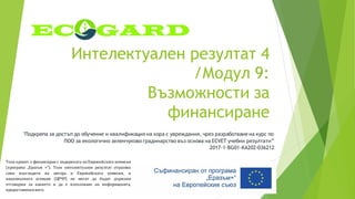 Интелектуален резултат 4
/Модул 9:
Възможности за
финансиране
"Подкрепа за достъп до обучение и квалификация на хора с увреждания, чрез разработване на курс по
ПОО за екологично зеленчуково градинарство въз основа на ECVET учебни резултати”
2017-1-BG01-KA202-036212
Този проект е финансиран с подкрепата на Европейската комисия
(програма „Еразъм +“). Този интелектуален резултат отразява
само възгледите на автора и Европейската комисия, и
националната агенция (ЦРЧР) не могат да бъдат държани
отговорни за каквото и да е използване на информацията,
предоставенавнего.
 