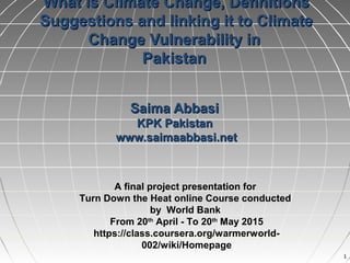 11
What is Climate Change, DefinitionsWhat is Climate Change, Definitions
Suggestions and linking it to ClimateSuggestions and linking it to Climate
Change Vulnerability inChange Vulnerability in
PakistanPakistan
Saima AbbasiSaima Abbasi
KPK PakistanKPK Pakistan
www.saimaabbasi.netwww.saimaabbasi.net
A final project presentation for
Turn Down the Heat online Course conducted
by World Bank
From 20th
April - To 20th
May 2015
https://class.coursera.org/warmerworld-
002/wiki/Homepage
 