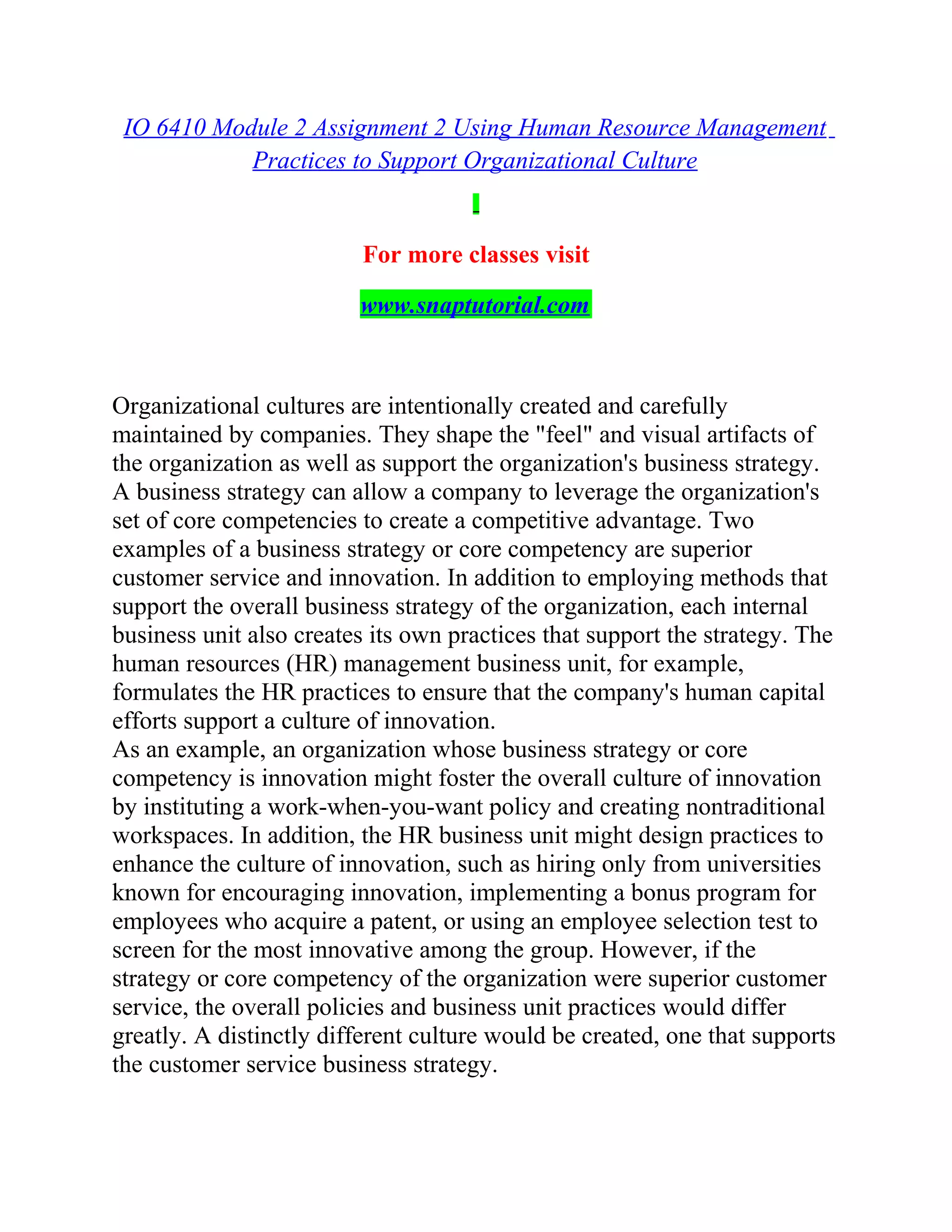 IO 6410 Module 2 Assignment 2 Using Human Resource Management
Practices to Support Organizational Culture
For more classes visit
www.snaptutorial.com
Organizational cultures are intentionally created and carefully
maintained by companies. They shape the "feel" and visual artifacts of
the organization as well as support the organization's business strategy.
A business strategy can allow a company to leverage the organization's
set of core competencies to create a competitive advantage. Two
examples of a business strategy or core competency are superior
customer service and innovation. In addition to employing methods that
support the overall business strategy of the organization, each internal
business unit also creates its own practices that support the strategy. The
human resources (HR) management business unit, for example,
formulates the HR practices to ensure that the company's human capital
efforts support a culture of innovation.
As an example, an organization whose business strategy or core
competency is innovation might foster the overall culture of innovation
by instituting a work-when-you-want policy and creating nontraditional
workspaces. In addition, the HR business unit might design practices to
enhance the culture of innovation, such as hiring only from universities
known for encouraging innovation, implementing a bonus program for
employees who acquire a patent, or using an employee selection test to
screen for the most innovative among the group. However, if the
strategy or core competency of the organization were superior customer
service, the overall policies and business unit practices would differ
greatly. A distinctly different culture would be created, one that supports
the customer service business strategy.
 