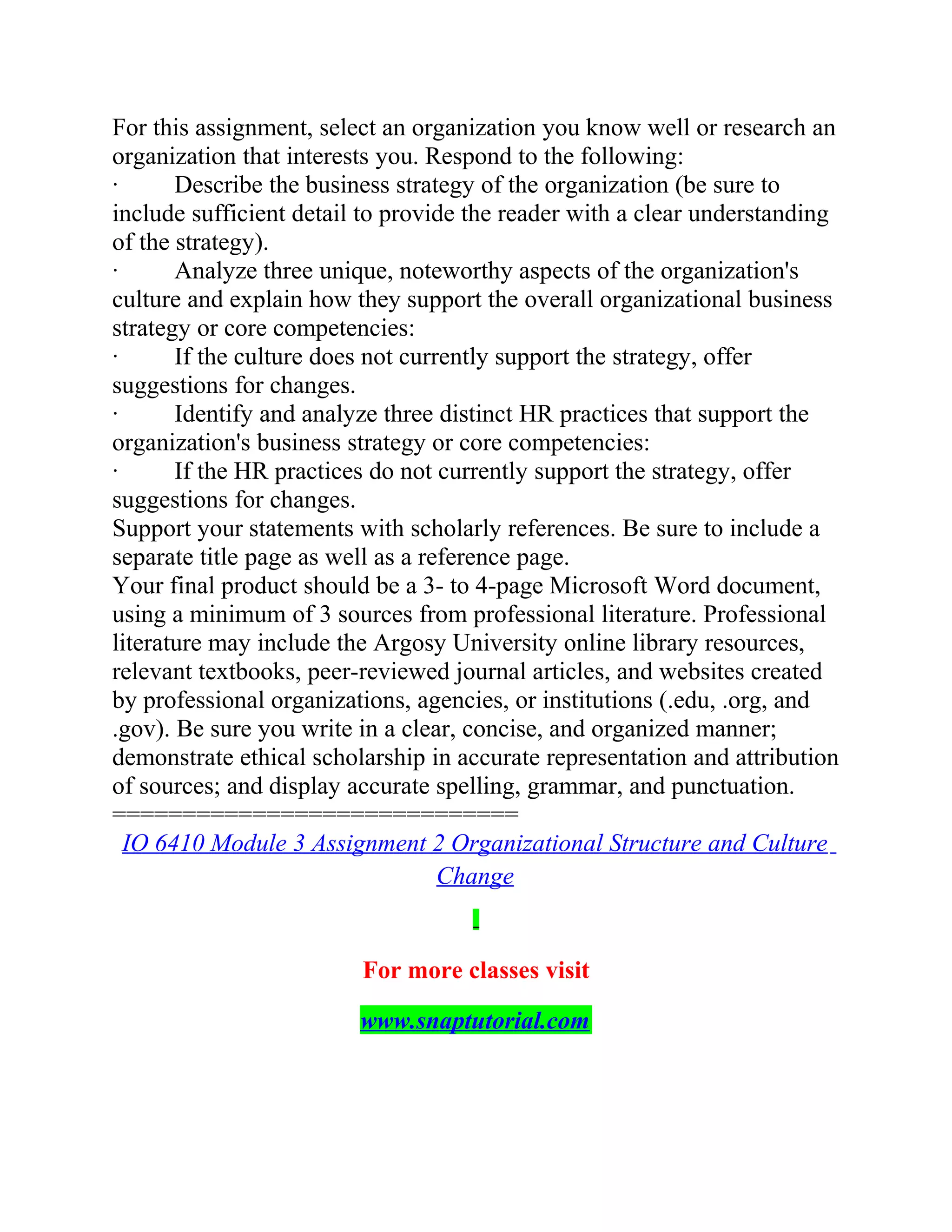 For this assignment, select an organization you know well or research an
organization that interests you. Respond to the following:
· Describe the business strategy of the organization (be sure to
include sufficient detail to provide the reader with a clear understanding
of the strategy).
· Analyze three unique, noteworthy aspects of the organization's
culture and explain how they support the overall organizational business
strategy or core competencies:
· If the culture does not currently support the strategy, offer
suggestions for changes.
· Identify and analyze three distinct HR practices that support the
organization's business strategy or core competencies:
· If the HR practices do not currently support the strategy, offer
suggestions for changes.
Support your statements with scholarly references. Be sure to include a
separate title page as well as a reference page.
Your final product should be a 3- to 4-page Microsoft Word document,
using a minimum of 3 sources from professional literature. Professional
literature may include the Argosy University online library resources,
relevant textbooks, peer-reviewed journal articles, and websites created
by professional organizations, agencies, or institutions (.edu, .org, and
.gov). Be sure you write in a clear, concise, and organized manner;
demonstrate ethical scholarship in accurate representation and attribution
of sources; and display accurate spelling, grammar, and punctuation.
=============================
IO 6410 Module 3 Assignment 2 Organizational Structure and Culture
Change
For more classes visit
www.snaptutorial.com
 