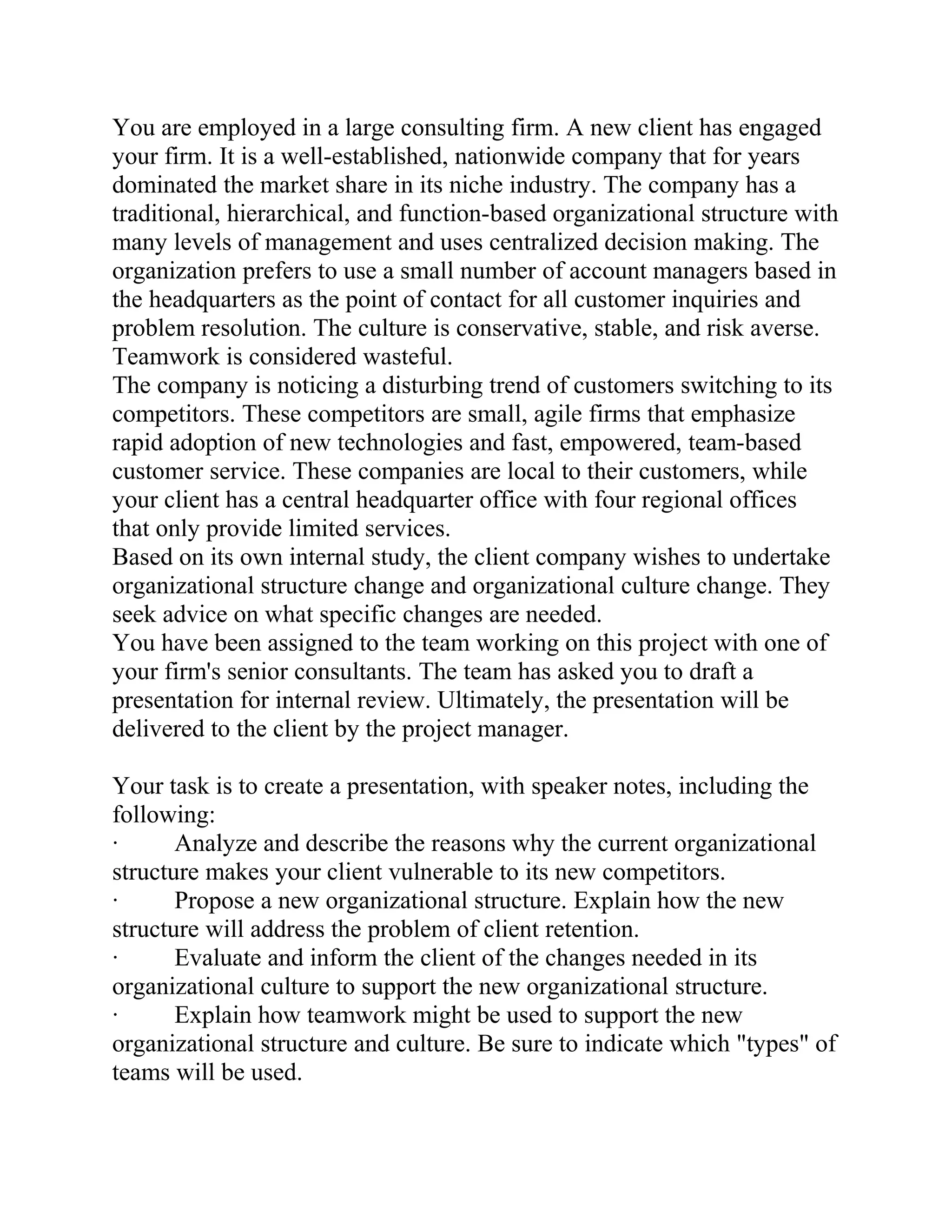 You are employed in a large consulting firm. A new client has engaged
your firm. It is a well-established, nationwide company that for years
dominated the market share in its niche industry. The company has a
traditional, hierarchical, and function-based organizational structure with
many levels of management and uses centralized decision making. The
organization prefers to use a small number of account managers based in
the headquarters as the point of contact for all customer inquiries and
problem resolution. The culture is conservative, stable, and risk averse.
Teamwork is considered wasteful.
The company is noticing a disturbing trend of customers switching to its
competitors. These competitors are small, agile firms that emphasize
rapid adoption of new technologies and fast, empowered, team-based
customer service. These companies are local to their customers, while
your client has a central headquarter office with four regional offices
that only provide limited services.
Based on its own internal study, the client company wishes to undertake
organizational structure change and organizational culture change. They
seek advice on what specific changes are needed.
You have been assigned to the team working on this project with one of
your firm's senior consultants. The team has asked you to draft a
presentation for internal review. Ultimately, the presentation will be
delivered to the client by the project manager.
Your task is to create a presentation, with speaker notes, including the
following:
· Analyze and describe the reasons why the current organizational
structure makes your client vulnerable to its new competitors.
· Propose a new organizational structure. Explain how the new
structure will address the problem of client retention.
· Evaluate and inform the client of the changes needed in its
organizational culture to support the new organizational structure.
· Explain how teamwork might be used to support the new
organizational structure and culture. Be sure to indicate which "types" of
teams will be used.
 