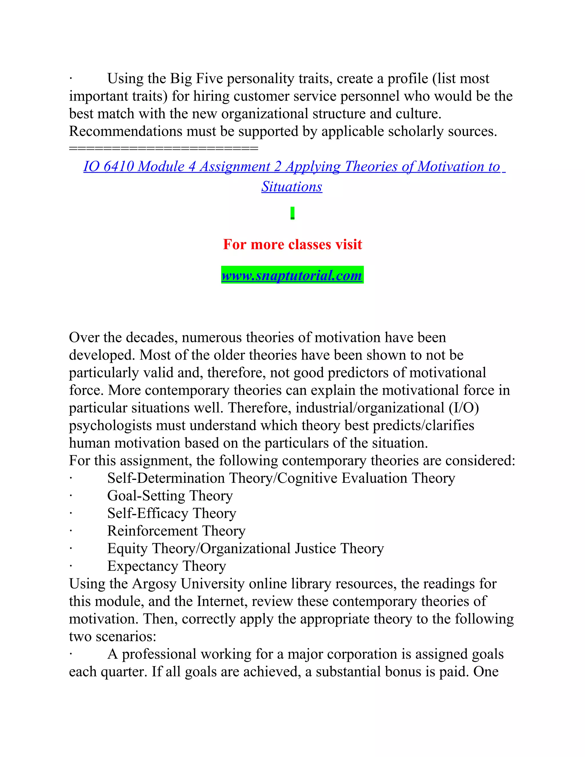 · Using the Big Five personality traits, create a profile (list most
important traits) for hiring customer service personnel who would be the
best match with the new organizational structure and culture.
Recommendations must be supported by applicable scholarly sources.
======================
IO 6410 Module 4 Assignment 2 Applying Theories of Motivation to
Situations
For more classes visit
www.snaptutorial.com
Over the decades, numerous theories of motivation have been
developed. Most of the older theories have been shown to not be
particularly valid and, therefore, not good predictors of motivational
force. More contemporary theories can explain the motivational force in
particular situations well. Therefore, industrial/organizational (I/O)
psychologists must understand which theory best predicts/clarifies
human motivation based on the particulars of the situation.
For this assignment, the following contemporary theories are considered:
· Self-Determination Theory/Cognitive Evaluation Theory
· Goal-Setting Theory
· Self-Efficacy Theory
· Reinforcement Theory
· Equity Theory/Organizational Justice Theory
· Expectancy Theory
Using the Argosy University online library resources, the readings for
this module, and the Internet, review these contemporary theories of
motivation. Then, correctly apply the appropriate theory to the following
two scenarios:
· A professional working for a major corporation is assigned goals
each quarter. If all goals are achieved, a substantial bonus is paid. One
 