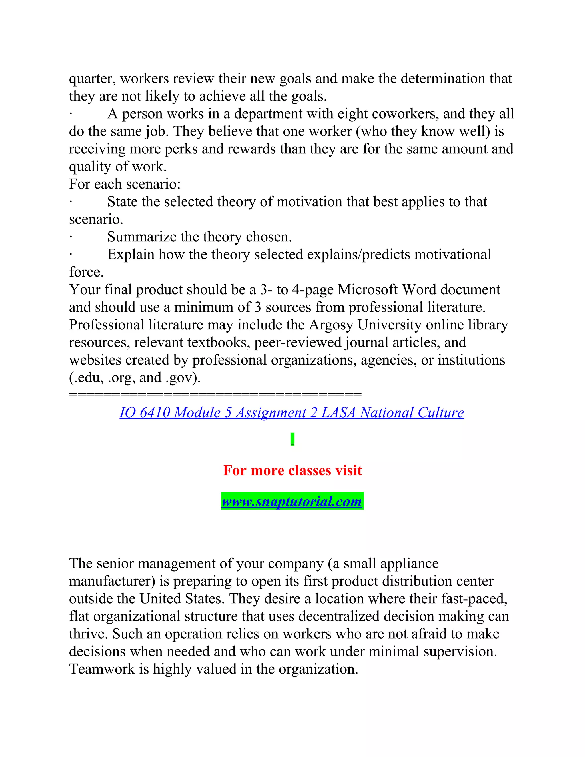 quarter, workers review their new goals and make the determination that
they are not likely to achieve all the goals.
· A person works in a department with eight coworkers, and they all
do the same job. They believe that one worker (who they know well) is
receiving more perks and rewards than they are for the same amount and
quality of work.
For each scenario:
· State the selected theory of motivation that best applies to that
scenario.
· Summarize the theory chosen.
· Explain how the theory selected explains/predicts motivational
force.
Your final product should be a 3- to 4-page Microsoft Word document
and should use a minimum of 3 sources from professional literature.
Professional literature may include the Argosy University online library
resources, relevant textbooks, peer-reviewed journal articles, and
websites created by professional organizations, agencies, or institutions
(.edu, .org, and .gov).
==================================
IO 6410 Module 5 Assignment 2 LASA National Culture
For more classes visit
www.snaptutorial.com
The senior management of your company (a small appliance
manufacturer) is preparing to open its first product distribution center
outside the United States. They desire a location where their fast-paced,
flat organizational structure that uses decentralized decision making can
thrive. Such an operation relies on workers who are not afraid to make
decisions when needed and who can work under minimal supervision.
Teamwork is highly valued in the organization.
 