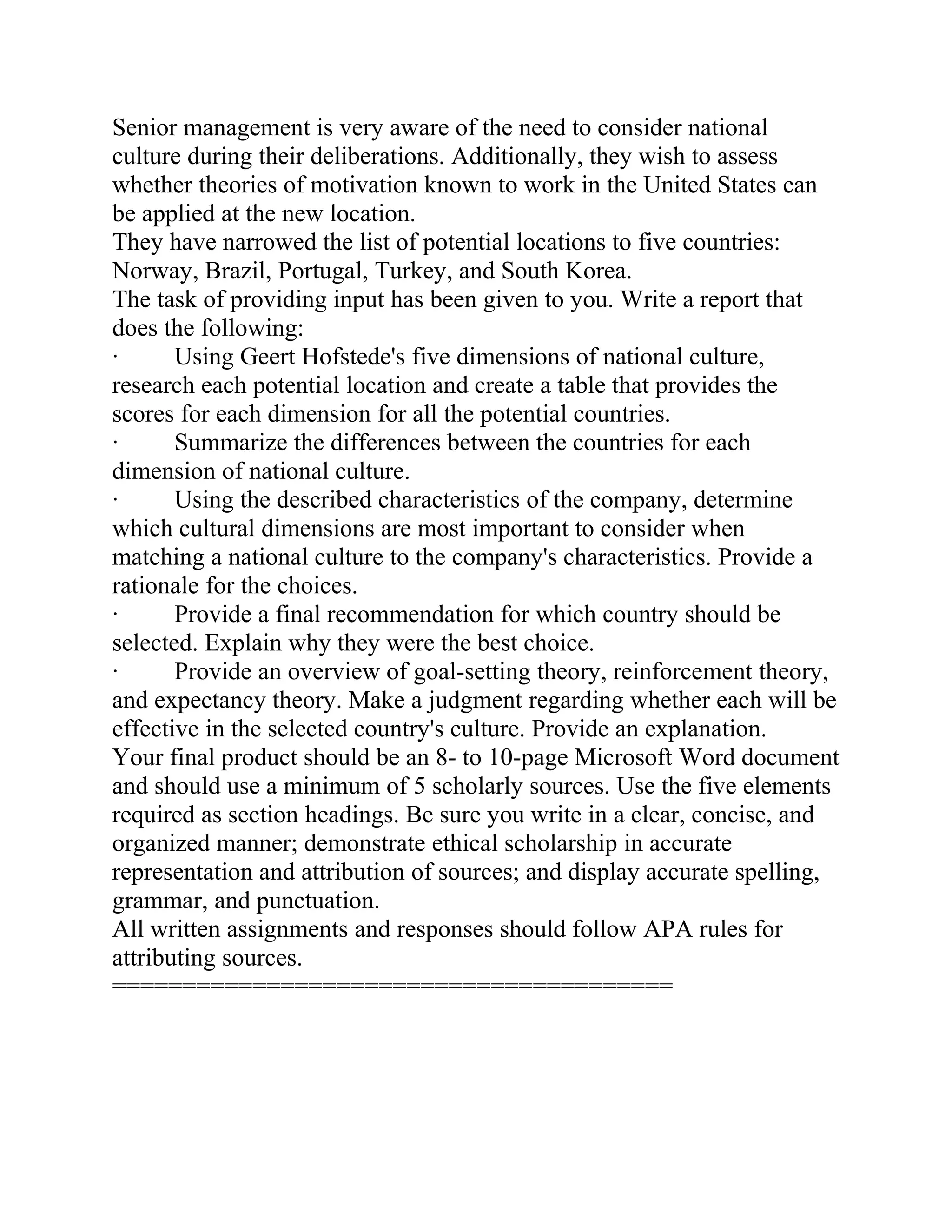 Senior management is very aware of the need to consider national
culture during their deliberations. Additionally, they wish to assess
whether theories of motivation known to work in the United States can
be applied at the new location.
They have narrowed the list of potential locations to five countries:
Norway, Brazil, Portugal, Turkey, and South Korea.
The task of providing input has been given to you. Write a report that
does the following:
· Using Geert Hofstede's five dimensions of national culture,
research each potential location and create a table that provides the
scores for each dimension for all the potential countries.
· Summarize the differences between the countries for each
dimension of national culture.
· Using the described characteristics of the company, determine
which cultural dimensions are most important to consider when
matching a national culture to the company's characteristics. Provide a
rationale for the choices.
· Provide a final recommendation for which country should be
selected. Explain why they were the best choice.
· Provide an overview of goal-setting theory, reinforcement theory,
and expectancy theory. Make a judgment regarding whether each will be
effective in the selected country's culture. Provide an explanation.
Your final product should be an 8- to 10-page Microsoft Word document
and should use a minimum of 5 scholarly sources. Use the five elements
required as section headings. Be sure you write in a clear, concise, and
organized manner; demonstrate ethical scholarship in accurate
representation and attribution of sources; and display accurate spelling,
grammar, and punctuation.
All written assignments and responses should follow APA rules for
attributing sources.
========================================
 
