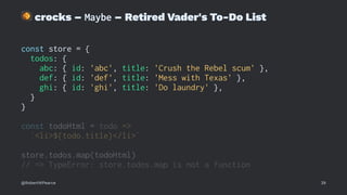 !
crocks – Maybe – Retired Vader's To-Do List
const store = {
todos: {
abc: { id: 'abc', title: 'Crush the Rebel scum' },
def: { id: 'def', title: 'Mess with Texas' },
ghi: { id: 'ghi', title: 'Do laundry' },
}
}
const todoHtml = todo =>
`<li>${todo.title}</li>`
store.todos.map(todoHtml)
// => TypeError: store.todos.map is not a function
@RobertWPearce 39
 