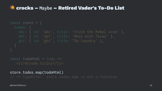 !
crocks – Maybe – Retired Vader's To-Do List
const store = {
todos: {
abc: { id: 'abc', title: 'Crush the Rebel scum' },
def: { id: 'def', title: 'Mess with Texas' },
ghi: { id: 'ghi', title: 'Do laundry' },
}
}
const todoHtml = todo =>
`<li>${todo.title}</li>`
store.todos.map(todoHtml)
// => TypeError: store.todos.map is not a function
@RobertWPearce 39
 