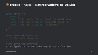 !
crocks – Maybe – Retired Vader's To-Do List
const store = {
todos: {
abc: { id: 'abc', title: 'Crush the Rebel scum' },
def: { id: 'def', title: 'Mess with Texas' },
ghi: { id: 'ghi', title: 'Do laundry' },
}
}
const todoHtml = todo =>
`<li>${todo.title}</li>`
store.todos.map(todoHtml)
// => TypeError: store.todos.map is not a function
@RobertWPearce 39
 