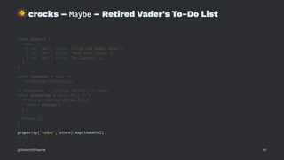 !
crocks – Maybe – Retired Vader's To-Do List
const store = {
todos: [
{ id: 'abc', title: 'Crush the Rebel scum' },
{ id: 'def', title: 'Mess with Texas' },
{ id: 'ghi', title: 'Do laundry' },
]
}
const todoHtml = todo =>
`<li>${todo.title}</li>`
// propArray :: (String, Object) -> Array
const propArray = (key, obj) => {
if (Array.isArray(obj[key])) {
return obj[key]
}
return []
}
propArray('todos', store).map(todoHtml)
// => [ ... ]
@RobertWPearce 40
 