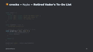 !
crocks – Maybe – Retired Vader's To-Do List
const store = {
todos: [
{ id: 'abc', title: 'Crush the Rebel scum' },
{ id: 'def', title: 'Mess with Texas' },
{ id: 'ghi', title: 'Do laundry' },
]
}
const todoHtml = todo =>
`<li>${todo.title}</li>`
// propArray :: (String, Object) -> Array
const propArray = (key, obj) => {
if (Array.isArray(obj[key])) {
return obj[key]
}
return []
}
propArray('todos', store).map(todoHtml)
// => [ ... ]
@RobertWPearce 40
 