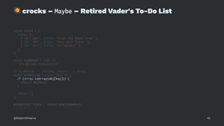 !
crocks – Maybe – Retired Vader's To-Do List
const store = {
todos: [
{ id: 'abc', title: 'Crush the Rebel scum' },
{ id: 'def', title: 'Mess with Texas' },
{ id: 'ghi', title: 'Do laundry' },
]
}
const todoHtml = todo =>
`<li>${todo.title}</li>`
// propArray :: (String, Object) -> Array
const propArray = (key, obj) => {
if (Array.isArray(obj[key])) {
return obj[key]
}
return []
}
propArray('todos', store).map(todoHtml)
// => [ ... ]
@RobertWPearce 40
 