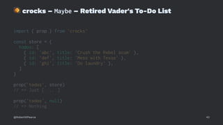 !
crocks – Maybe – Retired Vader's To-Do List
import { prop } from 'crocks'
const store = {
todos: [
{ id: 'abc', title: 'Crush the Rebel scum' },
{ id: 'def', title: 'Mess with Texas' },
{ id: 'ghi', title: 'Do laundry' },
]
}
prop('todos', store)
// => Just [ ... ]
prop('todos', null)
// => Nothing
@RobertWPearce 43
 