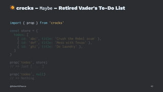 !
crocks – Maybe – Retired Vader's To-Do List
import { prop } from 'crocks'
const store = {
todos: [
{ id: 'abc', title: 'Crush the Rebel scum' },
{ id: 'def', title: 'Mess with Texas' },
{ id: 'ghi', title: 'Do laundry' },
]
}
prop('todos', store)
// => Just [ ... ]
prop('todos', null)
// => Nothing
@RobertWPearce 43
 
