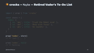 !
crocks – Maybe – Retired Vader's To-Do List
import { prop } from 'crocks'
const store = {
todos: [
{ id: 'abc', title: 'Crush the Rebel scum' },
{ id: 'def', title: 'Mess with Texas' },
{ id: 'ghi', title: 'Do laundry' },
]
}
prop('todos', store)
// => Just [ ... ]
prop('todos', null)
// => Nothing
@RobertWPearce 43
 