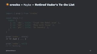 !
crocks – Maybe – Retired Vader's To-Do List
import { prop } from 'crocks'
const store = {
todos: [
{ id: 'abc', title: 'Crush the Rebel scum' },
{ id: 'def', title: 'Mess with Texas' },
{ id: 'ghi', title: 'Do laundry' },
]
}
prop('todos', store)
// => Just [ ... ]
prop('todos', null)
// => Nothing
@RobertWPearce 43
 