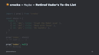 !
crocks – Maybe – Retired Vader's To-Do List
import { prop } from 'crocks'
const store = {
todos: [
{ id: 'abc', title: 'Crush the Rebel scum' },
{ id: 'def', title: 'Mess with Texas' },
{ id: 'ghi', title: 'Do laundry' },
]
}
prop('todos', store)
// => Just [ ... ]
prop('todos', null)
// => Nothing
@RobertWPearce 43
 