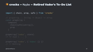 !
crocks – Maybe – Retired Vader's To-Do List
import { chain, prop, safe } from 'crocks'
// propArray :: String -> Object -> Array
const propArray =
compose(
chain(safe(isArray)),
prop
)
propArray('todos', store)
// => Just [ ... ]
propArray('todos', { todos: {} })
// => Nothing
@RobertWPearce 45
 