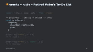 !
crocks – Maybe – Retired Vader's To-Do List
import { chain, prop, safe } from 'crocks'
// propArray :: String -> Object -> Array
const propArray =
compose(
chain(safe(isArray)),
prop
)
propArray('todos', store)
// => Just [ ... ]
propArray('todos', { todos: {} })
// => Nothing
@RobertWPearce 45
 