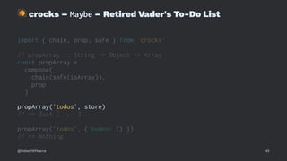 !
crocks – Maybe – Retired Vader's To-Do List
import { chain, prop, safe } from 'crocks'
// propArray :: String -> Object -> Array
const propArray =
compose(
chain(safe(isArray)),
prop
)
propArray('todos', store)
// => Just [ ... ]
propArray('todos', { todos: {} })
// => Nothing
@RobertWPearce 45
 