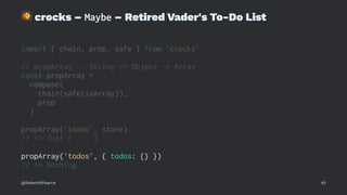 !
crocks – Maybe – Retired Vader's To-Do List
import { chain, prop, safe } from 'crocks'
// propArray :: String -> Object -> Array
const propArray =
compose(
chain(safe(isArray)),
prop
)
propArray('todos', store)
// => Just [ ... ]
propArray('todos', { todos: {} })
// => Nothing
@RobertWPearce 45
 