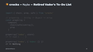 !
crocks – Maybe – Retired Vader's To-Do List
import { chain, prop, safe } from 'crocks'
// propArray :: String -> Object -> Array
const propArray =
compose(
chain(safe(isArray)),
prop
)
propArray('todos', store)
// => Just [ ... ]
propArray('todos', { todos: {} })
// => Nothing
@RobertWPearce 45
 