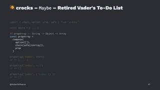 !
crocks – Maybe – Retired Vader's To-Do List
import { chain, option, prop, safe } from 'crocks'
const store = { ... }
// propArray :: String -> Object -> Array
const propArray =
compose(
option([]),
chain(safe(isArray)),
prop
)
propArray('todos', store)
// => [ ... ]
propArray('todos', null)
// => []
propArray('todos', { todos: {} })
// => []
@RobertWPearce 47
 