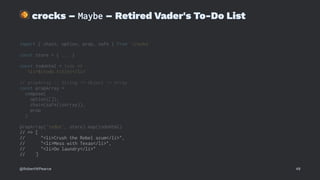 !
crocks – Maybe – Retired Vader's To-Do List
import { chain, option, prop, safe } from 'crocks'
const store = { ... }
const todoHtml = todo =>
`<li>${todo.title}</li>`
// propArray :: String -> Object -> Array
const propArray =
compose(
option([]),
chain(safe(isArray)),
prop
)
propArray('todos', store).map(todoHtml)
// => [
// "<li>Crush the Rebel scum</li>",
// "<li>Mess with Texas</li>",
// "<li>Do laundry</li>"
// ]
@RobertWPearce 48
 