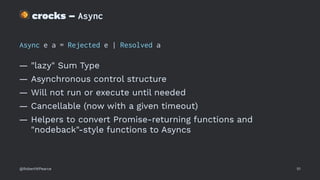 !
crocks – Async
Async e a = Rejected e | Resolved a
— "lazy" Sum Type
— Asynchronous control structure
— Will not run or execute until needed
— Cancellable (now with a given timeout)
— Helpers to convert Promise-returning functions and
"nodeback"-style functions to Asyncs
@RobertWPearce 51
 