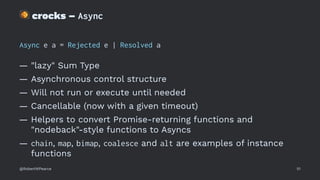 !
crocks – Async
Async e a = Rejected e | Resolved a
— "lazy" Sum Type
— Asynchronous control structure
— Will not run or execute until needed
— Cancellable (now with a given timeout)
— Helpers to convert Promise-returning functions and
"nodeback"-style functions to Asyncs
— chain, map, bimap, coalesce and alt are examples of instance
functions
@RobertWPearce 51
 