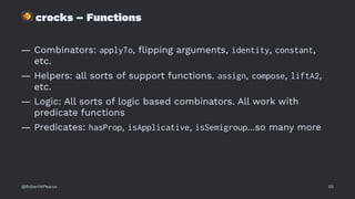 !
crocks – Functions
— Combinators: applyTo, ﬂipping arguments, identity, constant,
etc.
— Helpers: all sorts of support functions. assign, compose, liftA2,
etc.
— Logic: All sorts of logic based combinators. All work with
predicate functions
— Predicates: hasProp, isApplicative, isSemigroup...so many more
@RobertWPearce 55
 