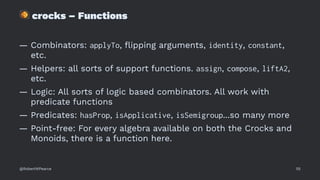 !
crocks – Functions
— Combinators: applyTo, ﬂipping arguments, identity, constant,
etc.
— Helpers: all sorts of support functions. assign, compose, liftA2,
etc.
— Logic: All sorts of logic based combinators. All work with
predicate functions
— Predicates: hasProp, isApplicative, isSemigroup...so many more
— Point-free: For every algebra available on both the Crocks and
Monoids, there is a function here.
@RobertWPearce 55
 