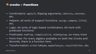!
crocks – Functions
— Combinators: applyTo, ﬂipping arguments, identity, constant,
etc.
— Helpers: all sorts of support functions. assign, compose, liftA2,
etc.
— Logic: All sorts of logic based combinators. All work with
predicate functions
— Predicates: hasProp, isApplicative, isSemigroup...so many more
— Point-free: For every algebra available on both the Crocks and
Monoids, there is a function here.
— Transformation: eitherToMaybe, maybeToAsync, resultToEither, etc
@RobertWPearce 55
 