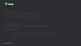 ✅
map
const films = [
{ title: 'The Empire Strikes Back', rating: 8.8 },
{ title: 'Pulp Fiction', rating: 8.9 },
{ title: 'The Deer Hunter', rating: 8.2 },
{ title: 'The Lion King', rating: 8.5 }
]
// filmHtml :: Film -> Html
const filmHtml = film =>
`<div>${film.title}, <strong>${film.rating}</strong></div>`
films.map(filmHtml)
// => [
// "<div>The Empire Strikes Back, <strong>8.8</strong></div>",
// "<div>Pulp Fiction, <strong>8.9</strong></div>",
// "<div>The Deer Hunter, <strong>8.2</strong></div>",
// "<div>The Lion King, <strong>8.5</strong></div>"
// ]
@RobertWPearce 7
 
