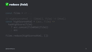 ✅
reduce (fold)
const films = // ...
// highScoresHtml :: ([Html], Film) -> [Html]
const highScoresHtml = (acc, film) =>
hasHighScore(film)
? acc.concat(filmHtml(film))
: acc
films.reduce(highScoresHtml, [])
@RobertWPearce 9
 