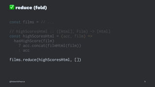 ✅
reduce (fold)
const films = // ...
// highScoresHtml :: ([Html], Film) -> [Html]
const highScoresHtml = (acc, film) =>
hasHighScore(film)
? acc.concat(filmHtml(film))
: acc
films.reduce(highScoresHtml, [])
@RobertWPearce 9
 
