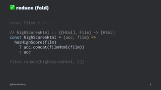 ✅
reduce (fold)
const films = // ...
// highScoresHtml :: ([Html], Film) -> [Html]
const highScoresHtml = (acc, film) =>
hasHighScore(film)
? acc.concat(filmHtml(film))
: acc
films.reduce(highScoresHtml, [])
@RobertWPearce 9
 